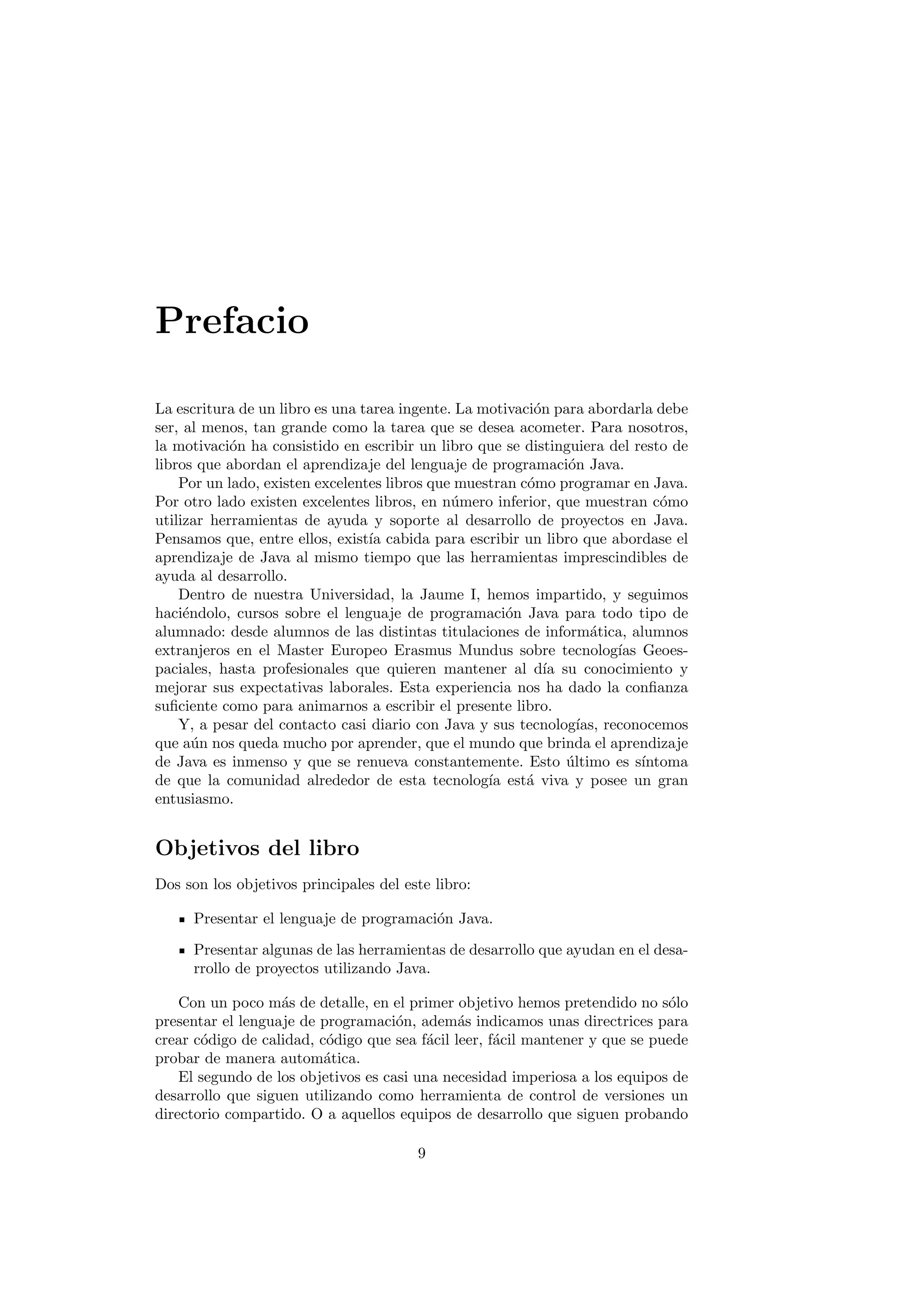 Prefacio
La escritura de un libro es una tarea ingente. La motivación para abordarla debe
ser, al menos, tan grande como la tarea que se desea acometer. Para nosotros,
la motivación ha consistido en escribir un libro que se distinguiera del resto de
libros que abordan el aprendizaje del lenguaje de programación Java.
Por un lado, existen excelentes libros que muestran cómo programar en Java.
Por otro lado existen excelentes libros, en número inferior, que muestran cómo
utilizar herramientas de ayuda y soporte al desarrollo de proyectos en Java.
Pensamos que, entre ellos, existı́a cabida para escribir un libro que abordase el
aprendizaje de Java al mismo tiempo que las herramientas imprescindibles de
ayuda al desarrollo.
Dentro de nuestra Universidad, la Jaume I, hemos impartido, y seguimos
haciéndolo, cursos sobre el lenguaje de programación Java para todo tipo de
alumnado: desde alumnos de las distintas titulaciones de informática, alumnos
extranjeros en el Master Europeo Erasmus Mundus sobre tecnologı́as Geoes-
paciales, hasta profesionales que quieren mantener al dı́a su conocimiento y
mejorar sus expectativas laborales. Esta experiencia nos ha dado la confianza
suficiente como para animarnos a escribir el presente libro.
Y, a pesar del contacto casi diario con Java y sus tecnologı́as, reconocemos
que aún nos queda mucho por aprender, que el mundo que brinda el aprendizaje
de Java es inmenso y que se renueva constantemente. Esto último es sı́ntoma
de que la comunidad alrededor de esta tecnologı́a está viva y posee un gran
entusiasmo.
Objetivos del libro
Dos son los objetivos principales del este libro:
Presentar el lenguaje de programación Java.
Presentar algunas de las herramientas de desarrollo que ayudan en el desa-
rrollo de proyectos utilizando Java.
Con un poco más de detalle, en el primer objetivo hemos pretendido no sólo
presentar el lenguaje de programación, además indicamos unas directrices para
crear código de calidad, código que sea fácil leer, fácil mantener y que se puede
probar de manera automática.
El segundo de los objetivos es casi una necesidad imperiosa a los equipos de
desarrollo que siguen utilizando como herramienta de control de versiones un
directorio compartido. O a aquellos equipos de desarrollo que siguen probando
9
 