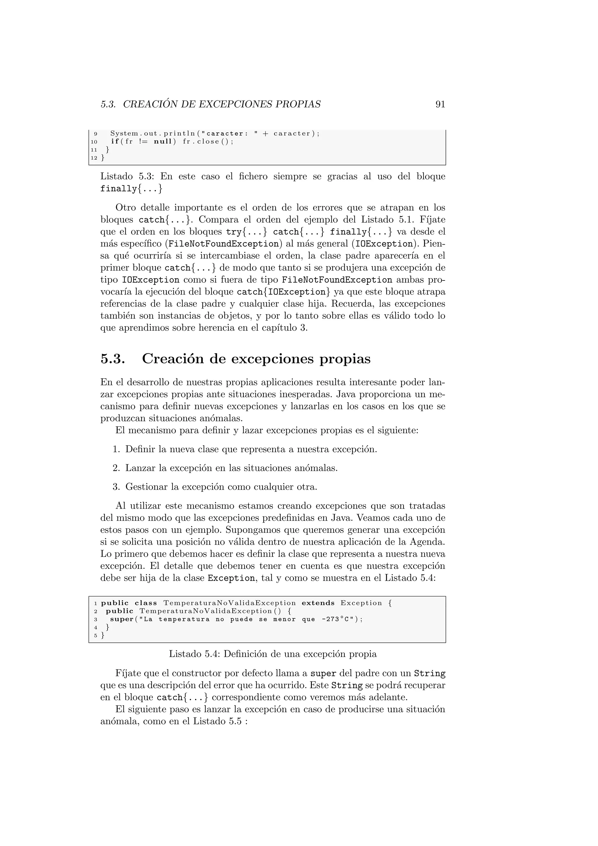 5.3. CREACIÓN DE EXCEPCIONES PROPIAS 91
9 System . out . p r i n t l n (  caracter :  + c a r a c t e r ) ;
10 i f ( f r != null ) f r . c l o s e ( ) ;
11 }
12 }
Listado 5.3: En este caso el fichero siempre se gracias al uso del bloque
finally{...}
Otro detalle importante es el orden de los errores que se atrapan en los
bloques catch{...}. Compara el orden del ejemplo del Listado 5.1. Fı́jate
que el orden en los bloques try{...} catch{...} finally{...} va desde el
más especı́fico (FileNotFoundException) al más general (IOException). Pien-
sa qué ocurrirı́a si se intercambiase el orden, la clase padre aparecerı́a en el
primer bloque catch{...} de modo que tanto si se produjera una excepción de
tipo IOException como si fuera de tipo FileNotFoundException ambas pro-
vocarı́a la ejecución del bloque catch{IOException} ya que este bloque atrapa
referencias de la clase padre y cualquier clase hija. Recuerda, las excepciones
también son instancias de objetos, y por lo tanto sobre ellas es válido todo lo
que aprendimos sobre herencia en el capı́tulo 3.
5.3. Creación de excepciones propias
En el desarrollo de nuestras propias aplicaciones resulta interesante poder lan-
zar excepciones propias ante situaciones inesperadas. Java proporciona un me-
canismo para definir nuevas excepciones y lanzarlas en los casos en los que se
produzcan situaciones anómalas.
El mecanismo para definir y lazar excepciones propias es el siguiente:
1. Definir la nueva clase que representa a nuestra excepción.
2. Lanzar la excepción en las situaciones anómalas.
3. Gestionar la excepción como cualquier otra.
Al utilizar este mecanismo estamos creando excepciones que son tratadas
del mismo modo que las excepciones predefinidas en Java. Veamos cada uno de
estos pasos con un ejemplo. Supongamos que queremos generar una excepción
si se solicita una posición no válida dentro de nuestra aplicación de la Agenda.
Lo primero que debemos hacer es definir la clase que representa a nuestra nueva
excepción. El detalle que debemos tener en cuenta es que nuestra excepción
debe ser hija de la clase Exception, tal y como se muestra en el Listado 5.4:
1 public class TemperaturaNoValidaException extends Exception {
2 public TemperaturaNoValidaException ( ) {
3 super (  La temperatura no puede se menor que -273 o
C  ) ;
4 }
5 }
Listado 5.4: Definición de una excepción propia
Fı́jate que el constructor por defecto llama a super del padre con un String
que es una descripción del error que ha ocurrido. Este String se podrá recuperar
en el bloque catch{...} correspondiente como veremos más adelante.
El siguiente paso es lanzar la excepción en caso de producirse una situación
anómala, como en el Listado 5.5 :
 