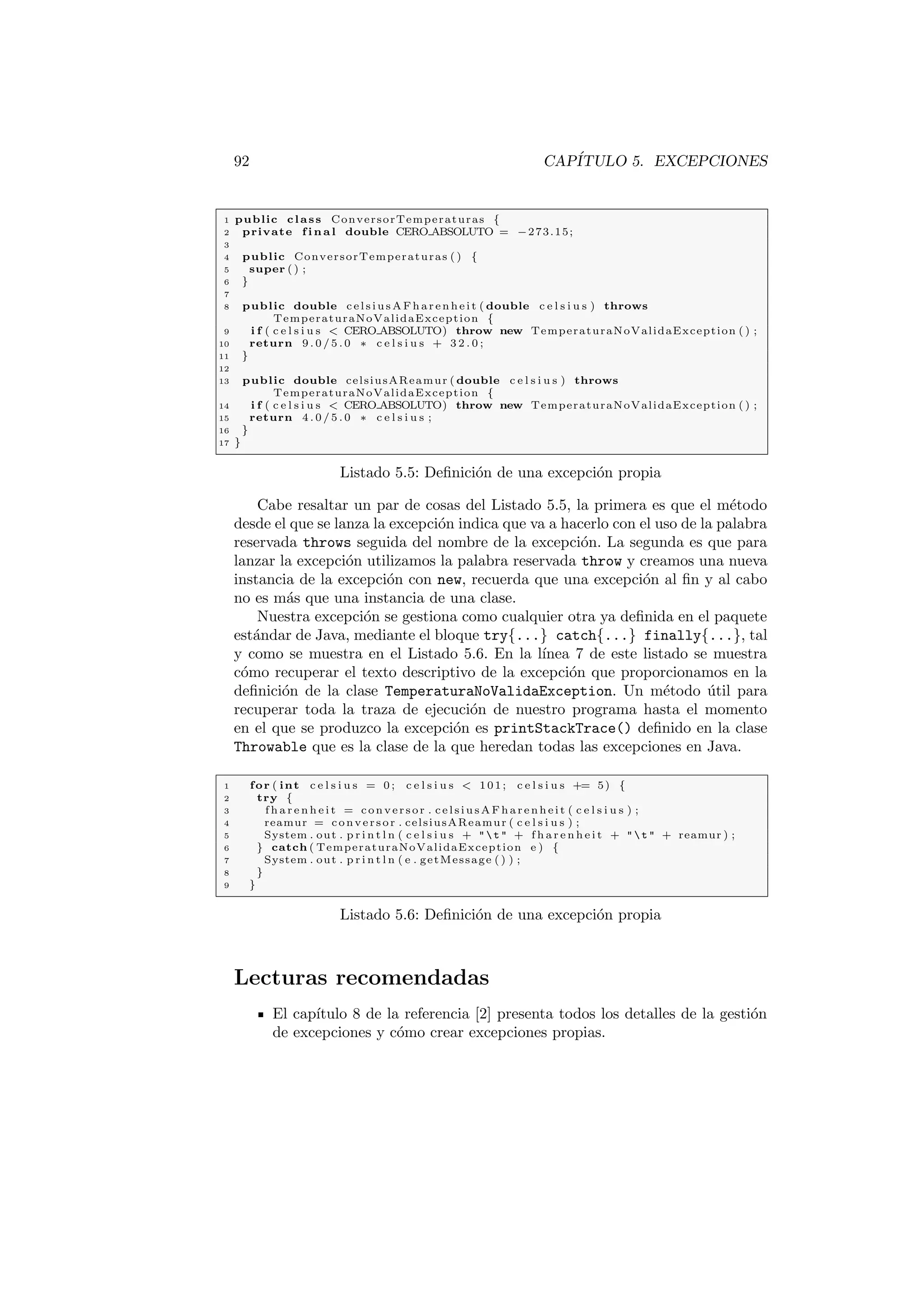 92 CAPÍTULO 5. EXCEPCIONES
1 public class ConversorTemperaturas {
2 private f i n a l double CERO ABSOLUTO = −273.15;
3
4 public ConversorTemperaturas ( ) {
5 super ( ) ;
6 }
7
8 public double celsiusAFharenheit ( double c e l s i u s ) throws
TemperaturaNoValidaException {
9 i f ( c e l s i u s  CERO ABSOLUTO) throw new TemperaturaNoValidaException ( ) ;
10 return 9 . 0 / 5 . 0 ∗ c e l s i u s + 3 2 . 0 ;
11 }
12
13 public double celsiusAReamur ( double c e l s i u s ) throws
TemperaturaNoValidaException {
14 i f ( c e l s i u s  CERO ABSOLUTO) throw new TemperaturaNoValidaException ( ) ;
15 return 4 . 0 / 5 . 0 ∗ c e l s i u s ;
16 }
17 }
Listado 5.5: Definición de una excepción propia
Cabe resaltar un par de cosas del Listado 5.5, la primera es que el método
desde el que se lanza la excepción indica que va a hacerlo con el uso de la palabra
reservada throws seguida del nombre de la excepción. La segunda es que para
lanzar la excepción utilizamos la palabra reservada throw y creamos una nueva
instancia de la excepción con new, recuerda que una excepción al fin y al cabo
no es más que una instancia de una clase.
Nuestra excepción se gestiona como cualquier otra ya definida en el paquete
estándar de Java, mediante el bloque try{...} catch{...} finally{...}, tal
y como se muestra en el Listado 5.6. En la lı́nea 7 de este listado se muestra
cómo recuperar el texto descriptivo de la excepción que proporcionamos en la
definición de la clase TemperaturaNoValidaException. Un método útil para
recuperar toda la traza de ejecución de nuestro programa hasta el momento
en el que se produzco la excepción es printStackTrace() definido en la clase
Throwable que es la clase de la que heredan todas las excepciones en Java.
1 for ( int c e l s i u s = 0 ; c e l s i u s  101; c e l s i u s += 5) {
2 try {
3 f h a r e n h e i t = conversor . celsiusAFharenheit ( c e l s i u s ) ;
4 reamur = conversor . celsiusAReamur ( c e l s i u s ) ;
5 System . out . p r i n t l n ( c e l s i u s +   t  + f h a r e n h e i t +   t  + reamur ) ;
6 } catch ( TemperaturaNoValidaException e ) {
7 System . out . p r i n t l n ( e . getMessage ( ) ) ;
8 }
9 }
Listado 5.6: Definición de una excepción propia
Lecturas recomendadas
El capı́tulo 8 de la referencia [2] presenta todos los detalles de la gestión
de excepciones y cómo crear excepciones propias.
 