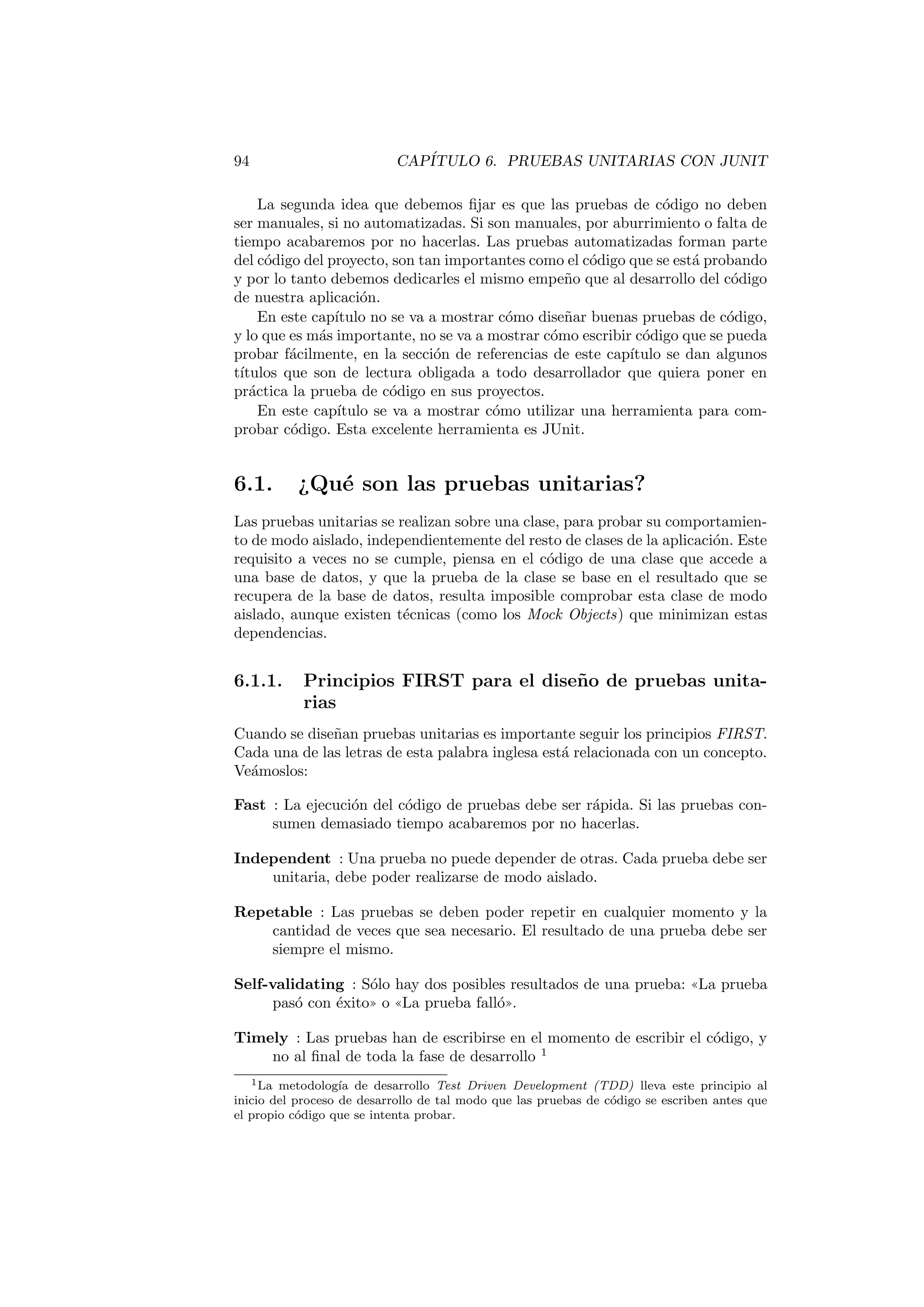 94 CAPÍTULO 6. PRUEBAS UNITARIAS CON JUNIT
La segunda idea que debemos fijar es que las pruebas de código no deben
ser manuales, si no automatizadas. Si son manuales, por aburrimiento o falta de
tiempo acabaremos por no hacerlas. Las pruebas automatizadas forman parte
del código del proyecto, son tan importantes como el código que se está probando
y por lo tanto debemos dedicarles el mismo empeño que al desarrollo del código
de nuestra aplicación.
En este capı́tulo no se va a mostrar cómo diseñar buenas pruebas de código,
y lo que es más importante, no se va a mostrar cómo escribir código que se pueda
probar fácilmente, en la sección de referencias de este capı́tulo se dan algunos
tı́tulos que son de lectura obligada a todo desarrollador que quiera poner en
práctica la prueba de código en sus proyectos.
En este capı́tulo se va a mostrar cómo utilizar una herramienta para com-
probar código. Esta excelente herramienta es JUnit.
6.1. ¿Qué son las pruebas unitarias?
Las pruebas unitarias se realizan sobre una clase, para probar su comportamien-
to de modo aislado, independientemente del resto de clases de la aplicación. Este
requisito a veces no se cumple, piensa en el código de una clase que accede a
una base de datos, y que la prueba de la clase se base en el resultado que se
recupera de la base de datos, resulta imposible comprobar esta clase de modo
aislado, aunque existen técnicas (como los Mock Objects) que minimizan estas
dependencias.
6.1.1. Principios FIRST para el diseño de pruebas unita-
rias
Cuando se diseñan pruebas unitarias es importante seguir los principios FIRST.
Cada una de las letras de esta palabra inglesa está relacionada con un concepto.
Veámoslos:
Fast : La ejecución del código de pruebas debe ser rápida. Si las pruebas con-
sumen demasiado tiempo acabaremos por no hacerlas.
Independent : Una prueba no puede depender de otras. Cada prueba debe ser
unitaria, debe poder realizarse de modo aislado.
Repetable : Las pruebas se deben poder repetir en cualquier momento y la
cantidad de veces que sea necesario. El resultado de una prueba debe ser
siempre el mismo.
Self-validating : Sólo hay dos posibles resultados de una prueba: ((La prueba
pasó con éxito)) o ((La prueba falló)).
Timely : Las pruebas han de escribirse en el momento de escribir el código, y
no al final de toda la fase de desarrollo 1
1La metodologı́a de desarrollo Test Driven Development (TDD) lleva este principio al
inicio del proceso de desarrollo de tal modo que las pruebas de código se escriben antes que
el propio código que se intenta probar.
 