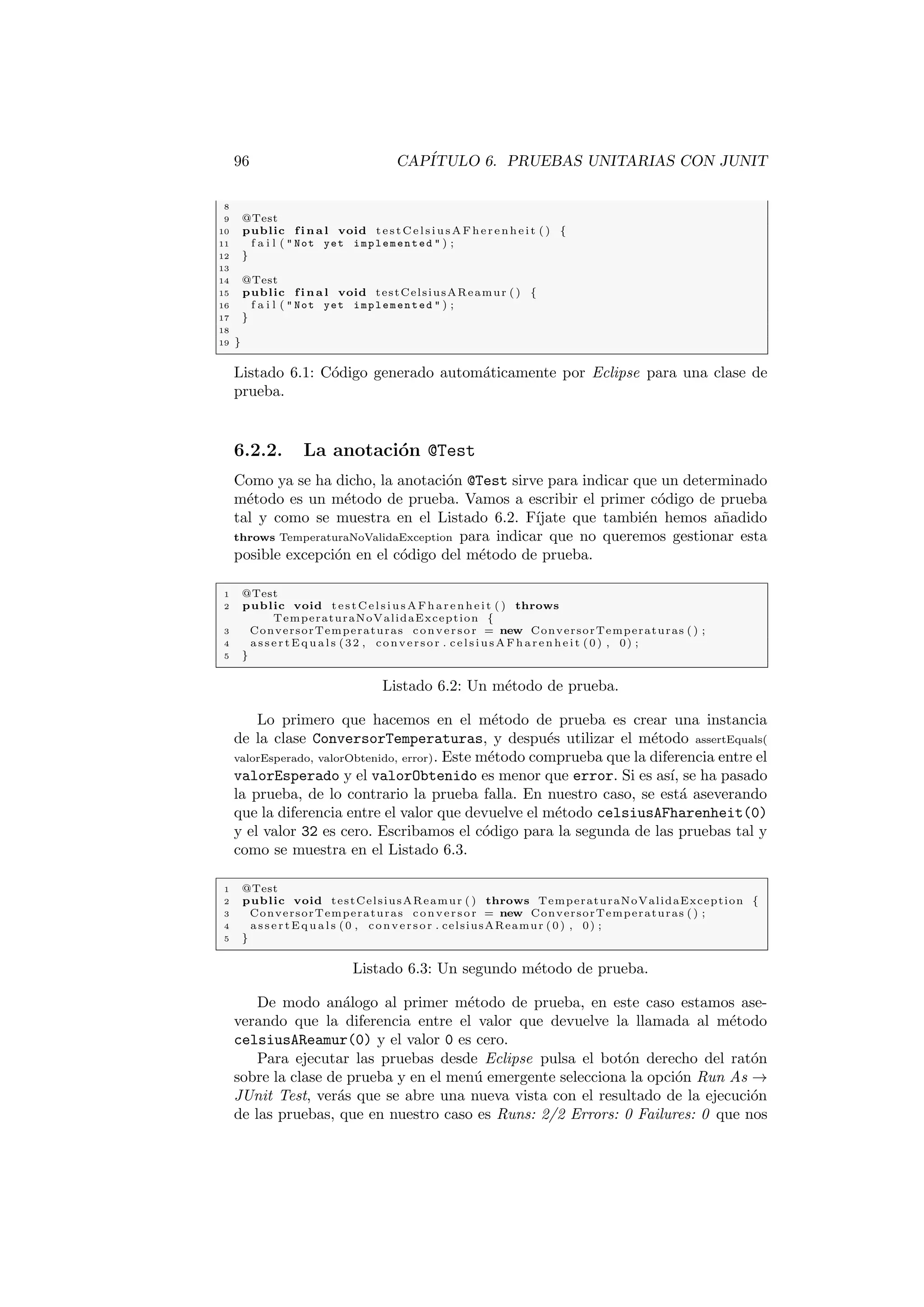 96 CAPÍTULO 6. PRUEBAS UNITARIAS CON JUNIT
8
9 @Test
10 public f i n a l void te st Ce ls iu sAF he re nh ei t ( ) {
11 f a i l (  Not yet implemented  ) ;
12 }
13
14 @Test
15 public f i n a l void testCelsiusAReamur ( ) {
16 f a i l (  Not yet implemented  ) ;
17 }
18
19 }
Listado 6.1: Código generado automáticamente por Eclipse para una clase de
prueba.
6.2.2. La anotación @Test
Como ya se ha dicho, la anotación @Test sirve para indicar que un determinado
método es un método de prueba. Vamos a escribir el primer código de prueba
tal y como se muestra en el Listado 6.2. Fı́jate que también hemos añadido
throws TemperaturaNoValidaException para indicar que no queremos gestionar esta
posible excepción en el código del método de prueba.
1 @Test
2 public void testCelsiusAFharenheit ( ) throws
TemperaturaNoValidaException {
3 ConversorTemperaturas conversor = new ConversorTemperaturas ( ) ;
4 a s s e r t E q u a l s (32 , conversor . celsiusAFharenheit (0) , 0) ;
5 }
Listado 6.2: Un método de prueba.
Lo primero que hacemos en el método de prueba es crear una instancia
de la clase ConversorTemperaturas, y después utilizar el método assertEquals(
valorEsperado, valorObtenido, error). Este método comprueba que la diferencia entre el
valorEsperado y el valorObtenido es menor que error. Si es ası́, se ha pasado
la prueba, de lo contrario la prueba falla. En nuestro caso, se está aseverando
que la diferencia entre el valor que devuelve el método celsiusAFharenheit(0)
y el valor 32 es cero. Escribamos el código para la segunda de las pruebas tal y
como se muestra en el Listado 6.3.
1 @Test
2 public void testCelsiusAReamur ( ) throws TemperaturaNoValidaException {
3 ConversorTemperaturas conversor = new ConversorTemperaturas ( ) ;
4 a s s e r t E q u a l s (0 , conversor . celsiusAReamur (0) , 0) ;
5 }
Listado 6.3: Un segundo método de prueba.
De modo análogo al primer método de prueba, en este caso estamos ase-
verando que la diferencia entre el valor que devuelve la llamada al método
celsiusAReamur(0) y el valor 0 es cero.
Para ejecutar las pruebas desde Eclipse pulsa el botón derecho del ratón
sobre la clase de prueba y en el menú emergente selecciona la opción Run As →
JUnit Test, verás que se abre una nueva vista con el resultado de la ejecución
de las pruebas, que en nuestro caso es Runs: 2/2 Errors: 0 Failures: 0 que nos
 