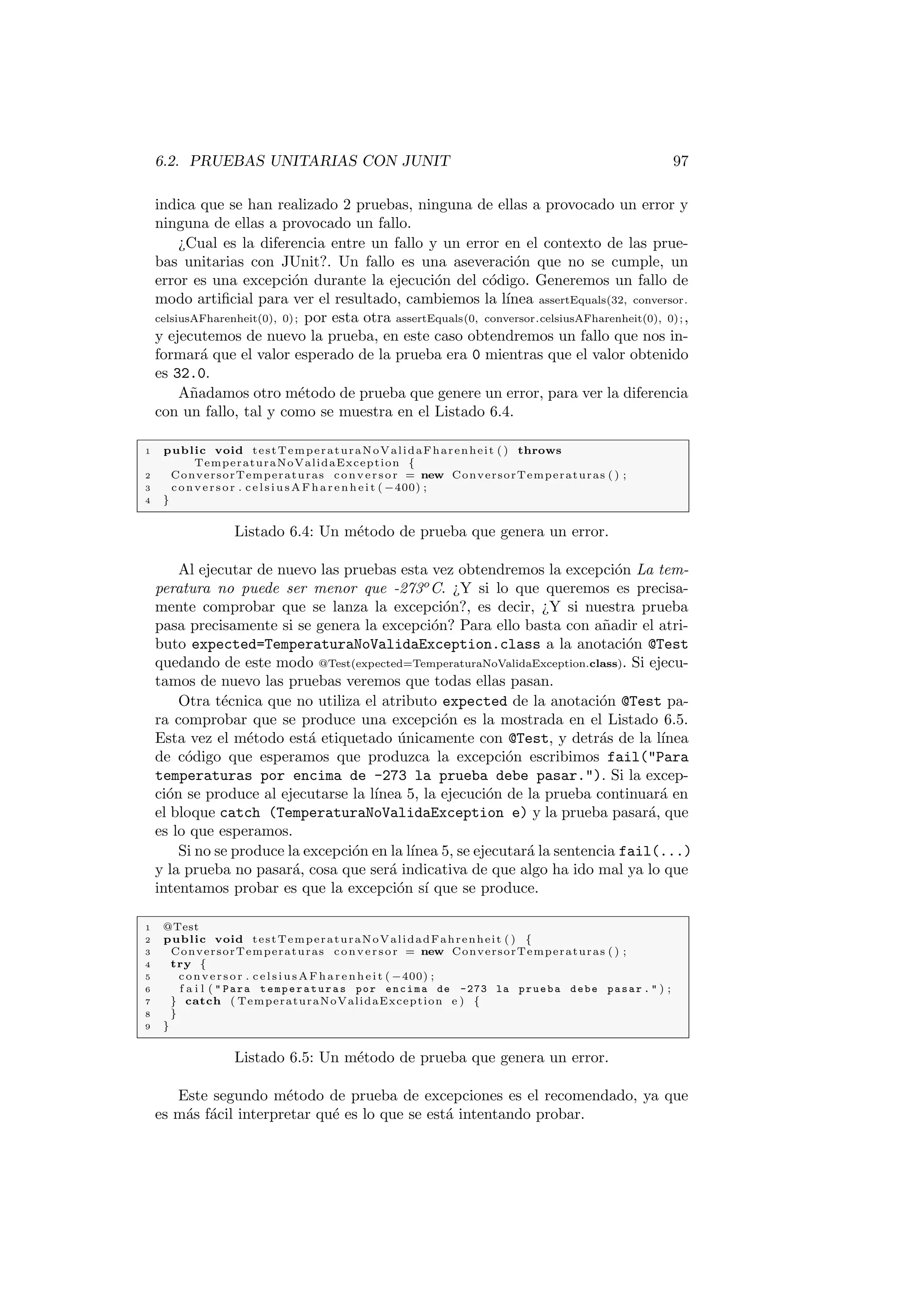 6.2. PRUEBAS UNITARIAS CON JUNIT 97
indica que se han realizado 2 pruebas, ninguna de ellas a provocado un error y
ninguna de ellas a provocado un fallo.
¿Cual es la diferencia entre un fallo y un error en el contexto de las prue-
bas unitarias con JUnit?. Un fallo es una aseveración que no se cumple, un
error es una excepción durante la ejecución del código. Generemos un fallo de
modo artificial para ver el resultado, cambiemos la lı́nea assertEquals(32, conversor.
celsiusAFharenheit(0), 0); por esta otra assertEquals(0, conversor.celsiusAFharenheit(0), 0);,
y ejecutemos de nuevo la prueba, en este caso obtendremos un fallo que nos in-
formará que el valor esperado de la prueba era 0 mientras que el valor obtenido
es 32.0.
Añadamos otro método de prueba que genere un error, para ver la diferencia
con un fallo, tal y como se muestra en el Listado 6.4.
1 public void testTemperaturaNoValidaFharenheit ( ) throws
TemperaturaNoValidaException {
2 ConversorTemperaturas conversor = new ConversorTemperaturas ( ) ;
3 conversor . celsiusAFharenheit ( −400) ;
4 }
Listado 6.4: Un método de prueba que genera un error.
Al ejecutar de nuevo las pruebas esta vez obtendremos la excepción La tem-
peratura no puede ser menor que -273o
C. ¿Y si lo que queremos es precisa-
mente comprobar que se lanza la excepción?, es decir, ¿Y si nuestra prueba
pasa precisamente si se genera la excepción? Para ello basta con añadir el atri-
buto expected=TemperaturaNoValidaException.class a la anotación @Test
quedando de este modo @Test(expected=TemperaturaNoValidaException.class). Si ejecu-
tamos de nuevo las pruebas veremos que todas ellas pasan.
Otra técnica que no utiliza el atributo expected de la anotación @Test pa-
ra comprobar que se produce una excepción es la mostrada en el Listado 6.5.
Esta vez el método está etiquetado únicamente con @Test, y detrás de la lı́nea
de código que esperamos que produzca la excepción escribimos fail(Para
temperaturas por encima de -273 la prueba debe pasar.). Si la excep-
ción se produce al ejecutarse la lı́nea 5, la ejecución de la prueba continuará en
el bloque catch (TemperaturaNoValidaException e) y la prueba pasará, que
es lo que esperamos.
Si no se produce la excepción en la lı́nea 5, se ejecutará la sentencia fail(...)
y la prueba no pasará, cosa que será indicativa de que algo ha ido mal ya lo que
intentamos probar es que la excepción sı́ que se produce.
1 @Test
2 public void testTemperaturaNoValidadFahrenheit ( ) {
3 ConversorTemperaturas conversor = new ConversorTemperaturas ( ) ;
4 try {
5 conversor . celsiusAFharenheit ( −400) ;
6 f a i l (  Para temperaturas por encima de -273 la prueba debe pasar .  ) ;
7 } catch ( TemperaturaNoValidaException e ) {
8 }
9 }
Listado 6.5: Un método de prueba que genera un error.
Este segundo método de prueba de excepciones es el recomendado, ya que
es más fácil interpretar qué es lo que se está intentando probar.
 