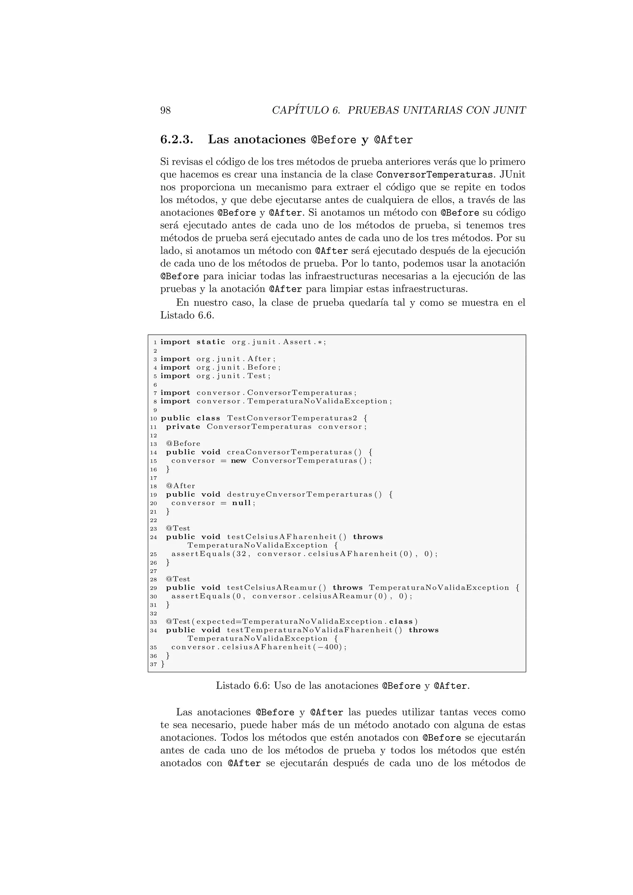 98 CAPÍTULO 6. PRUEBAS UNITARIAS CON JUNIT
6.2.3. Las anotaciones @Before y @After
Si revisas el código de los tres métodos de prueba anteriores verás que lo primero
que hacemos es crear una instancia de la clase ConversorTemperaturas. JUnit
nos proporciona un mecanismo para extraer el código que se repite en todos
los métodos, y que debe ejecutarse antes de cualquiera de ellos, a través de las
anotaciones @Before y @After. Si anotamos un método con @Before su código
será ejecutado antes de cada uno de los métodos de prueba, si tenemos tres
métodos de prueba será ejecutado antes de cada uno de los tres métodos. Por su
lado, si anotamos un método con @After será ejecutado después de la ejecución
de cada uno de los métodos de prueba. Por lo tanto, podemos usar la anotación
@Before para iniciar todas las infraestructuras necesarias a la ejecución de las
pruebas y la anotación @After para limpiar estas infraestructuras.
En nuestro caso, la clase de prueba quedarı́a tal y como se muestra en el
Listado 6.6.
1 import static org . j u n i t . Assert . ∗ ;
2
3 import org . j u n i t . After ;
4 import org . j u n i t . Before ;
5 import org . j u n i t . Test ;
6
7 import conversor . ConversorTemperaturas ;
8 import conversor . TemperaturaNoValidaException ;
9
10 public class TestConversorTemperaturas2 {
11 private ConversorTemperaturas conversor ;
12
13 @Before
14 public void creaConversorTemperaturas ( ) {
15 conversor = new ConversorTemperaturas ( ) ;
16 }
17
18 @After
19 public void destruyeCnversorTemperarturas ( ) {
20 conversor = null ;
21 }
22
23 @Test
24 public void testCelsiusAFharenheit ( ) throws
TemperaturaNoValidaException {
25 a s s e r t E q u a l s (32 , conversor . celsiusAFharenheit (0) , 0) ;
26 }
27
28 @Test
29 public void testCelsiusAReamur ( ) throws TemperaturaNoValidaException {
30 a s s e r t E q u a l s (0 , conversor . celsiusAReamur (0) , 0) ;
31 }
32
33 @Test ( expected=TemperaturaNoValidaException . class )
34 public void testTemperaturaNoValidaFharenheit ( ) throws
TemperaturaNoValidaException {
35 conversor . celsiusAFharenheit ( −400) ;
36 }
37 }
Listado 6.6: Uso de las anotaciones @Before y @After.
Las anotaciones @Before y @After las puedes utilizar tantas veces como
te sea necesario, puede haber más de un método anotado con alguna de estas
anotaciones. Todos los métodos que estén anotados con @Before se ejecutarán
antes de cada uno de los métodos de prueba y todos los métodos que estén
anotados con @After se ejecutarán después de cada uno de los métodos de
 