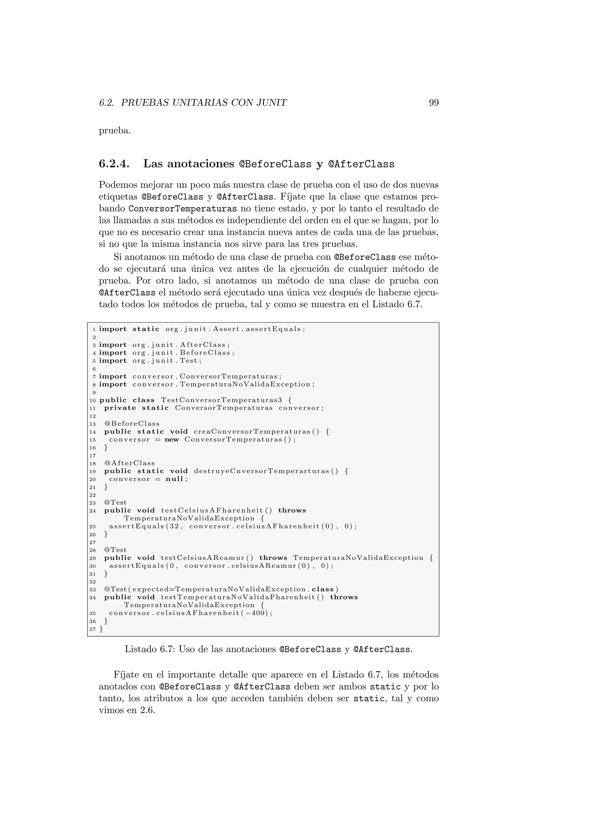 6.2. PRUEBAS UNITARIAS CON JUNIT 99
prueba.
6.2.4. Las anotaciones @BeforeClass y @AfterClass
Podemos mejorar un poco más nuestra clase de prueba con el uso de dos nuevas
etiquetas @BeforeClass y @AfterClass. Fı́jate que la clase que estamos pro-
bando ConversorTemperaturas no tiene estado, y por lo tanto el resultado de
las llamadas a sus métodos es independiente del orden en el que se hagan, por lo
que no es necesario crear una instancia nueva antes de cada una de las pruebas,
si no que la misma instancia nos sirve para las tres pruebas.
Si anotamos un método de una clase de prueba con @BeforeClass ese méto-
do se ejecutará una única vez antes de la ejecución de cualquier método de
prueba. Por otro lado, si anotamos un método de una clase de prueba con
@AfterClass el método será ejecutado una única vez después de haberse ejecu-
tado todos los métodos de prueba, tal y como se muestra en el Listado 6.7.
1 import static org . j u n i t . Assert . a s s e r t E q u a l s ;
2
3 import org . j u n i t . AfterClass ;
4 import org . j u n i t . BeforeClass ;
5 import org . j u n i t . Test ;
6
7 import conversor . ConversorTemperaturas ;
8 import conversor . TemperaturaNoValidaException ;
9
10 public class TestConversorTemperaturas3 {
11 private static ConversorTemperaturas conversor ;
12
13 @BeforeClass
14 public static void creaConversorTemperaturas ( ) {
15 conversor = new ConversorTemperaturas ( ) ;
16 }
17
18 @AfterClass
19 public static void destruyeCnversorTemperarturas ( ) {
20 conversor = null ;
21 }
22
23 @Test
24 public void testCelsiusAFharenheit ( ) throws
TemperaturaNoValidaException {
25 a s s e r t E q u a l s (32 , conversor . celsiusAFharenheit (0) , 0) ;
26 }
27
28 @Test
29 public void testCelsiusAReamur ( ) throws TemperaturaNoValidaException {
30 a s s e r t E q u a l s (0 , conversor . celsiusAReamur (0) , 0) ;
31 }
32
33 @Test ( expected=TemperaturaNoValidaException . class )
34 public void testTemperaturaNoValidaFharenheit ( ) throws
TemperaturaNoValidaException {
35 conversor . celsiusAFharenheit ( −400) ;
36 }
37 }
Listado 6.7: Uso de las anotaciones @BeforeClass y @AfterClass.
Fı́jate en el importante detalle que aparece en el Listado 6.7, los métodos
anotados con @BeforeClass y @AfterClass deben ser ambos static y por lo
tanto, los atributos a los que acceden también deben ser static, tal y como
vimos en 2.6.
 