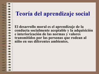 El desarrollo moral es el aprendizaje de la
conducta socialmente aceptable y la adquisición
e interiorización de las normas y valores
transmitidos por las personas que rodean al
niño en sus diferentes ambientes.
Teoría del aprendizaje social
 