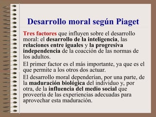 Tres factores que influyen sobre el desarrollo
moral: el desarrollo de la inteligencia, las
relaciones entre iguales y la progresiva
independencia de la coacción de las normas de
los adultos.
El primer factor es el más importante, ya que es el
que permite a los otros dos actuar.
El desarrollo moral dependerían, por una parte, de
la maduración biológica del individuo y, por
otra, de la influencia del medio social que
proveería de las experiencias adecuadas para
aprovechar esta maduración.
Desarrollo moral según Piaget
 