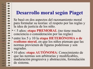Se basó en dos aspectos del razonamiento moral
para formular su teorías: el respeto por las reglas y
la idea de justicia de los niño.
• < 5 años: etapa PREMORAL (no tiene mucha
conciencia o consideración por las reglas)
• entre los 5 y 10 la etapa HETERÓNOMA o de
realismo moral, en que los niños piensan que las
normas provienen de figuras poderosas y son
sagradas.
• 10 años: etapa AUTÓNOMA: Conocimiento de
que las normas son arbitrarias y modificables,
maduración progresiva y abstracción, formulación
de sistema.
Desarrollo moral según Piaget
 