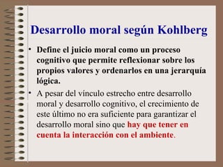 Desarrollo moral según Kohlberg
• Define el juicio moral como un proceso
cognitivo que permite reflexionar sobre los
propios valores y ordenarlos en una jerarquía
lógica.
• A pesar del vínculo estrecho entre desarrollo
moral y desarrollo cognitivo, el crecimiento de
este último no era suficiente para garantizar el
desarrollo moral sino que hay que tener en
cuenta la interacción con el ambiente.
 
