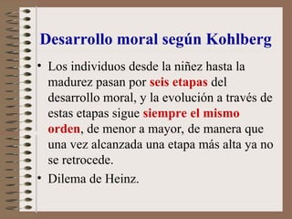 Desarrollo moral según Kohlberg
• Los individuos desde la niñez hasta la
madurez pasan por seis etapas del
desarrollo moral, y la evolución a través de
estas etapas sigue siempre el mismo
orden, de menor a mayor, de manera que
una vez alcanzada una etapa más alta ya no
se retrocede.
• Dilema de Heinz.
 