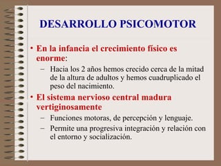 DESARROLLO PSICOMOTOR
• En la infancia el crecimiento físico es
enorme:
– Hacia los 2 años hemos crecido cerca de la mitad
de la altura de adultos y hemos cuadruplicado el
peso del nacimiento.
• El sistema nervioso central madura
vertiginosamente
– Funciones motoras, de percepción y lenguaje.
– Permite una progresiva integración y relación con
el entorno y socialización.
 