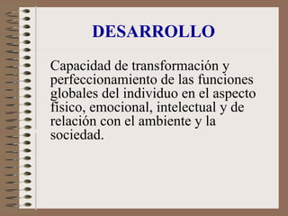 DESARROLLO
Capacidad de transformación y
perfeccionamiento de las funciones
globales del individuo en el aspecto
físico, emocional, intelectual y de
relación con el ambiente y la
sociedad.
 