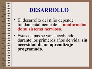 DESARROLLO
• El desarrollo del niño depende
fundamentalmente de la maduración
de su sistema nervioso.
• Estas etapas se van sucediendo
durante los primeros años de vida, sin
necesidad de un aprendizaje
programado.
 