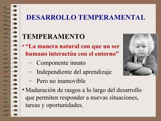 DESARROLLO TEMPERAMENTAL
TEMPERAMENTO
• “La manera natural con que un ser
humano interactúa con el entorno”
– Componente innato
– Independiente del aprendizaje
– Pero no inamovible
• Maduración de rasgos a lo largo del desarrollo
que permiten responder a nuevas situaciones,
tareas y oportunidades.
 