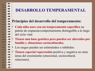 DESARROLLO TEMPERAMENTAL
Principios del desarrollo del temperamento:
• Cada niño nace con un temperamento específico un
patrón de respuesta/comportamiento distinguible a lo largo
del ciclo vital.
• Tienen una base genética pero pueden ser alterados por
familia y situaciones socioculturales.
• Los rasgos pueden ser estimulados o inhibidos.
• Tienen especial repercusión positiva y negativa en otras
áreas del crecimiento (emocional, sociocultural,
relaciones).
 