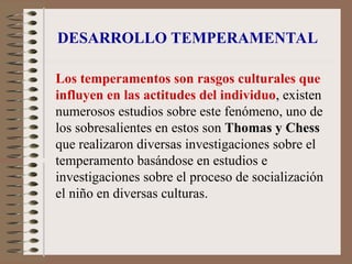 DESARROLLO TEMPERAMENTAL
Los temperamentos son rasgos culturales que
influyen en las actitudes del individuo, existen
numerosos estudios sobre este fenómeno, uno de
los sobresalientes en estos son Thomas y Chess
que realizaron diversas investigaciones sobre el
temperamento basándose en estudios e
investigaciones sobre el proceso de socialización
el niño en diversas culturas.
 