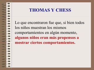 THOMAS Y CHESS
Lo que encontraron fue que, si bien todos
los niños muestran los mismos
comportamientos en algún momento,
algunos niños eran más propensos a
mostrar ciertos comportamientos.
 