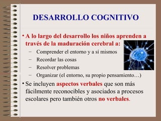 DESARROLLO COGNITIVO
• A lo largo del desarrollo los niños aprenden a
través de la maduración cerebral a:
– Comprender el entorno y a sí mismos
– Recordar las cosas
– Resolver problemas
– Organizar (el entorno, su propio pensamiento…)
• Se incluyen aspectos verbales que son más
fácilmente reconocibles y asociados a procesos
escolares pero también otros no verbales.
 