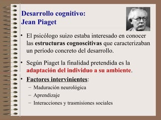 Desarrollo cognitivo:
Jean Piaget
• El psicólogo suizo estaba interesado en conocer
las estructuras cognoscitivas que caracterizaban
un período concreto del desarrollo.
• Según Piaget la finalidad pretendida es la
adaptación del individuo a su ambiente.
• Factores intervinientes:
– Maduración neurológica
– Aprendizaje
– Interacciones y trasmisiones sociales
 