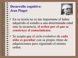 Desarrollo cognitivo:
Jean Piaget
• En su teoría no es tan importante el haber
adquirido el estadio a una determinada edad
sino la secuencia, el orden por el que se
construye el conocimiento.
• Se acepta que el ciclo evolutivo de cada
niño es peculiar con su propio ritmo de
adquisiciones pero siguiendo el mismo
orden.
 