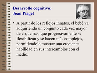 Desarrollo cognitivo:
Jean Piaget
• A partir de los reflejos innatos, el bebé va
adquiriendo un conjunto cada vez mayor
de esquemas, que progresivamente se
flexibilizan y se hacen más complejos,
permitiéndole mostrar una creciente
habilidad en sus intercambios con el
medio.
 