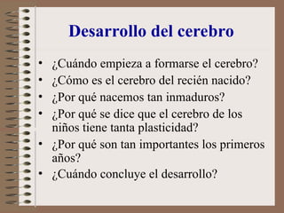 Desarrollo del cerebro
• ¿Cuándo empieza a formarse el cerebro?
• ¿Cómo es el cerebro del recién nacido?
• ¿Por qué nacemos tan inmaduros?
• ¿Por qué se dice que el cerebro de los
niños tiene tanta plasticidad?
• ¿Por qué son tan importantes los primeros
años?
• ¿Cuándo concluye el desarrollo?
 