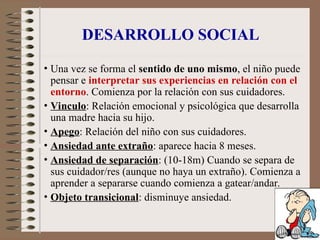 DESARROLLO SOCIAL
• Una vez se forma el sentido de uno mismo, el niño puede
pensar e interpretar sus experiencias en relación con el
entorno. Comienza por la relación con sus cuidadores.
• Vinculo: Relación emocional y psicológica que desarrolla
una madre hacia su hijo.
• Apego: Relación del niño con sus cuidadores.
• Ansiedad ante extraño: aparece hacia 8 meses.
• Ansiedad de separación: (10-18m) Cuando se separa de
sus cuidador/res (aunque no haya un extraño). Comienza a
aprender a separarse cuando comienza a gatear/andar.
• Objeto transicional: disminuye ansiedad.
 