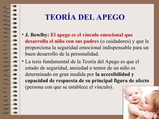 TEORÍA DEL APEGO
• J. Bowlby: El apego es el vínculo emocional que
desarrolla el niño con sus padres (o cuidadores) y que le
proporciona la seguridad emocional indispensable para un
buen desarrollo de la personalidad.
• La tesis fundamental de la Teoría del Apego es que el
estado de seguridad, ansiedad o temor de un niño es
determinado en gran medida por la accesibilidad y
capacidad de respuesta de su principal figura de afecto
(persona con que se establece el vínculo).
 