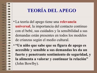 TEORÍA DEL APEGO
• La teoría del apego tiene una relevancia
universal, la importancia del contacto continuo
con el bebé, sus cuidados y la sensibilidad a sus
demandas están presentes en todos los modelos
de crianzas según el medio cultural.
• “Un niño que sabe que su figura de apego es
accesible y sensible a sus demandas les da un
fuerte y penetrante sentimiento de seguridad, y
la alimenta a valorar y continuar la relación”
(John Bowlby).
 