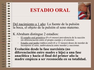 ESTADIO ORAL
Del nacimiento a 1 año: La fuente de la pulsión
la boca, el objeto de la pulsión el seno materno.
K Abraham distingue 2 estadios:
– El estadio oral primitivo (0 a 6 meses) prevalencia de la succión
sin diferenciación entre el propio cuerpo y el exterior.
– Estadio oral tardío (sádico-oral) (6 a 12 meses) deseo de morder de
incorporar el seno, ambivalencia entre morder y succionar.
Evolución desde la fase narcisista (no
diferenciación entre madre e hijo) a una fase
anaclítica y hacia el final del primer año la
madre empieza a ser reconocida en su totalidad.
 