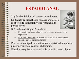 ESTADIO ANAL
2º y 3er año: Inicios del control de esfínteres.
La fuente pulsional es la mucosa anorectal y
el objeto de la pulsión viene representado
por las heces.
K Abraham distingue 2 estadios:
– El estadio sádico-anal en el que el placer se centra en la
expulsión.
– El estadio retentivo: el placer se centra en la retención en
oposición a los deseos paternos.
Placer erótico ligado a la retención y pasividad se opone al
placer agresivo, al control, al dominio.
El sadomasoquismo caracteriza la relación con el objeto.
 