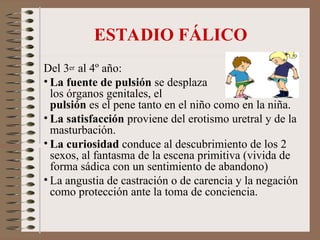 ESTADIO FÁLICO
Del 3er al 4º año:
• La fuente de pulsión se desplaza hacia
los órganos genitales, el objeto de
pulsión es el pene tanto en el niño como en la niña.
• La satisfacción proviene del erotismo uretral y de la
masturbación.
• La curiosidad conduce al descubrimiento de los 2
sexos, al fantasma de la escena primitiva (vivida de
forma sádica con un sentimiento de abandono)
• La angustia de castración o de carencia y la negación
como protección ante la toma de conciencia.
 