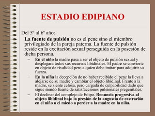ESTADIO EDIPIANO
Del 5º al 6º año:
La fuente de pulsión no es el pene sino el miembro
privilegiado de la pareja paterna. La fuente de pulsión
reside en la excitación sexual perseguida en la posesión de
dicha persona.
– En el niño la madre pasa a ser el objeto de pulsión sexual y
desplegara todos sus recursos libidinales. El padre se convierte
en objeto de rivalidad pero a quien debe imitar para adquirir su
fuerza.
– En la niña la decepción de no haber recibido el pene la lleva a
alejarse de su madre y cambiar el objeto libidinal. Frente a la
madre, se siente celosa, pero cargada de culpabilidad dado que
sigue siendo fuente de satisfacciones pulsionales pregenitales.
– El declinar del complejo de Edipo. Renuncia progresiva al
objeto libidinal bajo la presión de la angustia de castración
en el niño o el miedo a perder a la madre en la niña.
 