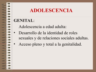 ADOLESCENCIA
GENITAL:
Adolescencia a edad adulta:
• Desarrollo de la identidad de roles
sexuales y de relaciones sociales adultas.
• Acceso pleno y total a la genitalidad.
 