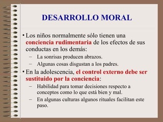 DESARROLLO MORAL
• Los niños normalmente sólo tienen una
conciencia rudimentaria de los efectos de sus
conductas en los demás:
– La sonrisas producen abrazos.
– Algunas cosas disgustan a los padres.
• En la adolescencia, el control externo debe ser
sustituido por la conciencia:
– Habilidad para tomar decisiones respecto a
conceptos como lo que está bien y mal.
– En algunas culturas algunos rituales facilitan este
paso.
 