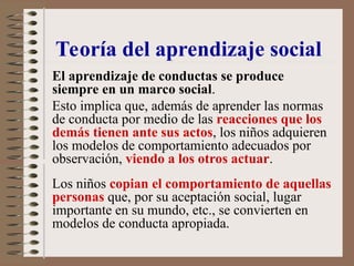 El aprendizaje de conductas se produce
siempre en un marco social.
Esto implica que, además de aprender las normas
de conducta por medio de las reacciones que los
demás tienen ante sus actos, los niños adquieren
los modelos de comportamiento adecuados por
observación, viendo a los otros actuar.
Los niños copian el comportamiento de aquellas
personas que, por su aceptación social, lugar
importante en su mundo, etc., se convierten en
modelos de conducta apropiada.
Teoría del aprendizaje social
 