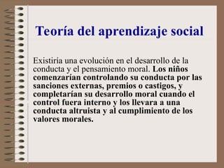 Existiría una evolución en el desarrollo de la
conducta y el pensamiento moral. Los niños
comenzarían controlando su conducta por las
sanciones externas, premios o castigos, y
completarían su desarrollo moral cuando el
control fuera interno y los llevara a una
conducta altruista y al cumplimiento de los
valores morales.
Teoría del aprendizaje social
 