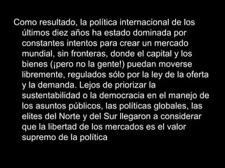 Como resultado, la política internacional de los
últimos diez años ha estado dominada por
constantes intentos para crear un mercado
mundial, sin fronteras, donde el capital y los
bienes (¡pero no la gente!) puedan moverse
libremente, regulados sólo por la ley de la oferta
y la demanda. Lejos de priorizar la
sustentabilidad o la democracia en el manejo de
los asuntos públicos, las políticas globales, las
elites del Norte y del Sur llegaron a considerar
que la libertad de los mercados es el valor
supremo de la política
 