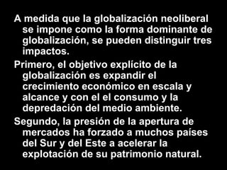 A medida que la globalización neoliberal
se impone como la forma dominante de
globalización, se pueden distinguir tres
impactos.
Primero, el objetivo explícito de la
globalización es expandir el
crecimiento económico en escala y
alcance y con el el consumo y la
depredación del medio ambiente.
Segundo, la presión de la apertura de
mercados ha forzado a muchos países
del Sur y del Este a acelerar la
explotación de su patrimonio natural.
 