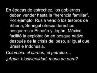 En épocas de estrechez, los gobiernos
deben vender hasta la “herencia familiar”.
Por ejemplo, Rusia vendió los tesoros de
Siberia, Senegal ofreció derechos
pesqueros a España y Japón, México
facilitó la explotación en bosque nativo
después de la crisis del peso, al igual que
Brasil e Indonesia.
Colombia: el carbón, el petróleo…
¿Agua, biodiversidad, mano de obra?
 