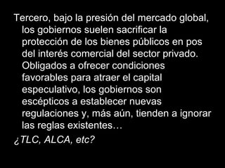 Tercero, bajo la presión del mercado global,
los gobiernos suelen sacrificar la
protección de los bienes públicos en pos
del interés comercial del sector privado.
Obligados a ofrecer condiciones
favorables para atraer el capital
especulativo, los gobiernos son
escépticos a establecer nuevas
regulaciones y, más aún, tienden a ignorar
las reglas existentes…
¿TLC, ALCA, etc?
 