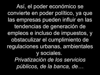 Así, el poder económico se
convierte en poder político, ya que
las empresas pueden influir en las
tendencias de generación de
empleos e incluso de impuestos, y
obstaculizar el cumplimiento de
regulaciones urbanas, ambientales
y sociales.
Privatización de los servicios
públicos, de la banca, de…
 