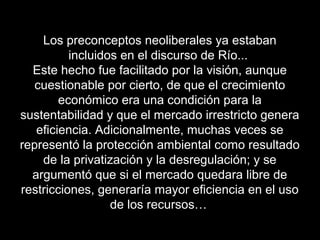 Los preconceptos neoliberales ya estaban
incluidos en el discurso de Río...
Este hecho fue facilitado por la visión, aunque
cuestionable por cierto, de que el crecimiento
económico era una condición para la
sustentabilidad y que el mercado irrestricto genera
eficiencia. Adicionalmente, muchas veces se
representó la protección ambiental como resultado
de la privatización y la desregulación; y se
argumentó que si el mercado quedara libre de
restricciones, generaría mayor eficiencia en el uso
de los recursos…
 