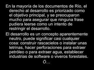 En la mayoría de los documentos de Río, el
derecho al desarrollo es priorizado como
el objetivo principal, y se preocuparon
mucho para asegurar que ninguna frase
pudiera leerse como un intento de
restringir el desarrollo.
El desarrollo es un concepto aparentemente
neutro, puede significar casi cualquier
cosa: construir rascacielos o instalar unas
letrinas, hacer perforaciones para extraer
petróleo o para extraer agua, establecer
industrias de software o viveros forestales.
Ó…
 