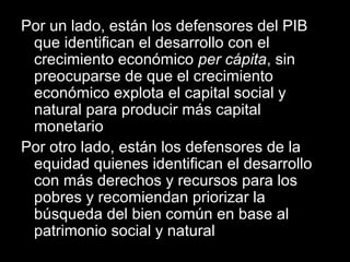 Por un lado, están los defensores del PIB
que identifican el desarrollo con el
crecimiento económico per cápita, sin
preocuparse de que el crecimiento
económico explota el capital social y
natural para producir más capital
monetario
Por otro lado, están los defensores de la
equidad quienes identifican el desarrollo
con más derechos y recursos para los
pobres y recomiendan priorizar la
búsqueda del bien común en base al
patrimonio social y natural
 
