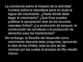 La conciencia sobre el impacto de la actividad
humana sobre la naturaleza pone en duda la
lógica del crecimiento. ¿Hasta dónde debe
llegar el crecimiento? ¿Qué fines pueden
justificar la apropiación total de los recursos
naturales finitos? ¿La producción de tanques, la
construcción de carreteras o la producción de
alimentos para los hambrientos?
Sin embargo, la filosofía del desarrollo como
crecimiento descarta tales preguntas, ignorando
la idea de los límites; esta es otra de las
razones por las cuales el proceso de Río resultó
inocuo.
 
