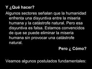Y ¿Qué hacer?
Algunos sectores señalan que la humanidad
enfrenta una disyuntiva entre la miseria
humana y la catástrofe natural. Pero esa
disyuntiva es falsa. Estamos convencidos
de que se puede eliminar la miseria
humana sin provocar una catástrofe
natural.
Pero ¿ Cómo?
Veamos algunos postulados fundamentales:
 