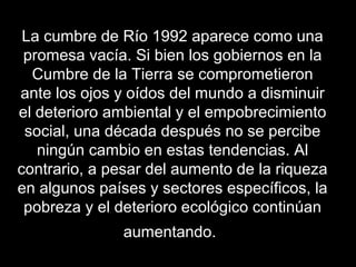 La cumbre de Río 1992 aparece como una
promesa vacía. Si bien los gobiernos en la
Cumbre de la Tierra se comprometieron
ante los ojos y oídos del mundo a disminuir
el deterioro ambiental y el empobrecimiento
social, una década después no se percibe
ningún cambio en estas tendencias. Al
contrario, a pesar del aumento de la riqueza
en algunos países y sectores específicos, la
pobreza y el deterioro ecológico continúan
aumentando.
 