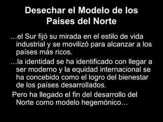Desechar el Modelo de los
Países del Norte
…el Sur fijó su mirada en el estilo de vida
industrial y se movilizó para alcanzar a los
países más ricos.
…la identidad se ha identificado con llegar a
ser moderno y la equidad internacional se
ha concebido como el logro del bienestar
de los países desarrollados.
Pero ha llegado el fin del desarrollo del
Norte como modelo hegemónico…
 