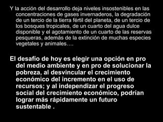 Y la acción del desarrollo deja niveles insostenibles en las
concentraciones de gases invernaderos, la degradación
de un tercio de la tierra fértil del planeta, de un tercio de
los bosques tropicales, de un cuarto del agua dulce
disponible y el agotamiento de un cuarto de las reservas
pesqueras, además de la extinción de muchas especies
vegetales y animales….
El desafío de hoy es elegir una opción en pro
del medio ambiente y en pro de solucionar la
pobreza, al desvincular el crecimiento
económico del incremento en el uso de
recursos; y al independizar el progreso
social del crecimiento económico, podrían
lograr más rápidamente un futuro
sustentable .
 