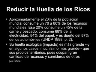 Reducir la Huella de los Ricos
• Aproximadamente el 20% de la población
mundial consume un 70 a 80% de los recursos
mundiales. Ese 20% consume un 45% de la
carne y pescado, consume 68% de la
electricidad, 84% del papel, y es dueño del 87%
de los automóviles (UNDP 1998, p. 2).
• Su huella ecológica (impacto) es más grande --y
en algunos casos, muchísimo más grande-- que
sus propios territorios, pues ocupan gran
cantidad de recursos y sumideros de otros
países.
 